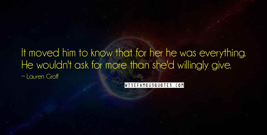 Lauren Groff Quotes: It moved him to know that for her he was everything. He wouldn't ask for more than she'd willingly give.