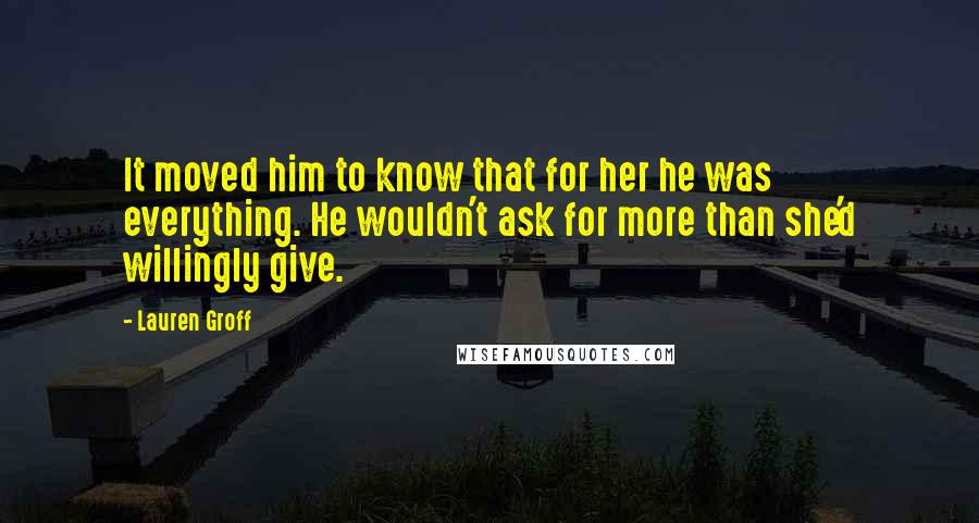 Lauren Groff Quotes: It moved him to know that for her he was everything. He wouldn't ask for more than she'd willingly give.