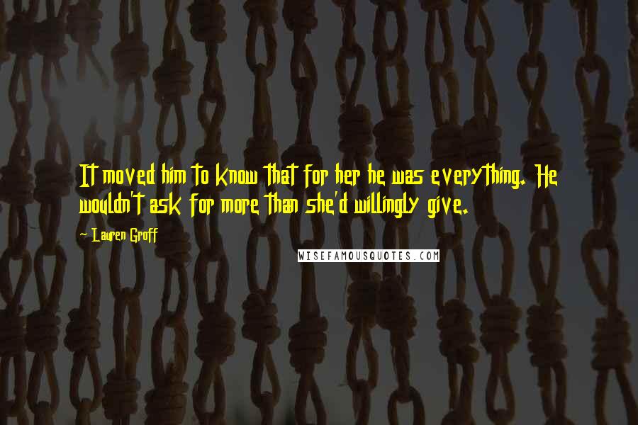 Lauren Groff Quotes: It moved him to know that for her he was everything. He wouldn't ask for more than she'd willingly give.