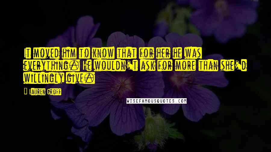 Lauren Groff Quotes: It moved him to know that for her he was everything. He wouldn't ask for more than she'd willingly give.