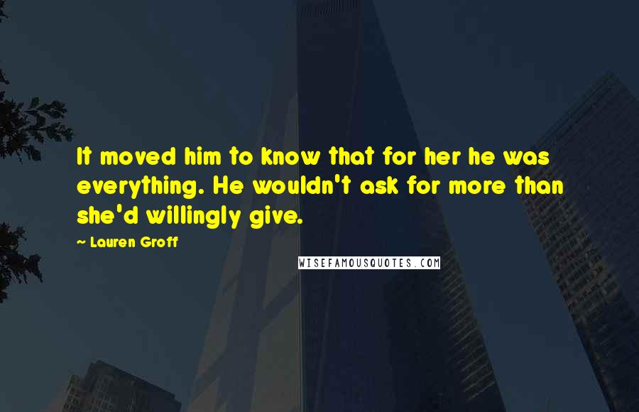 Lauren Groff Quotes: It moved him to know that for her he was everything. He wouldn't ask for more than she'd willingly give.