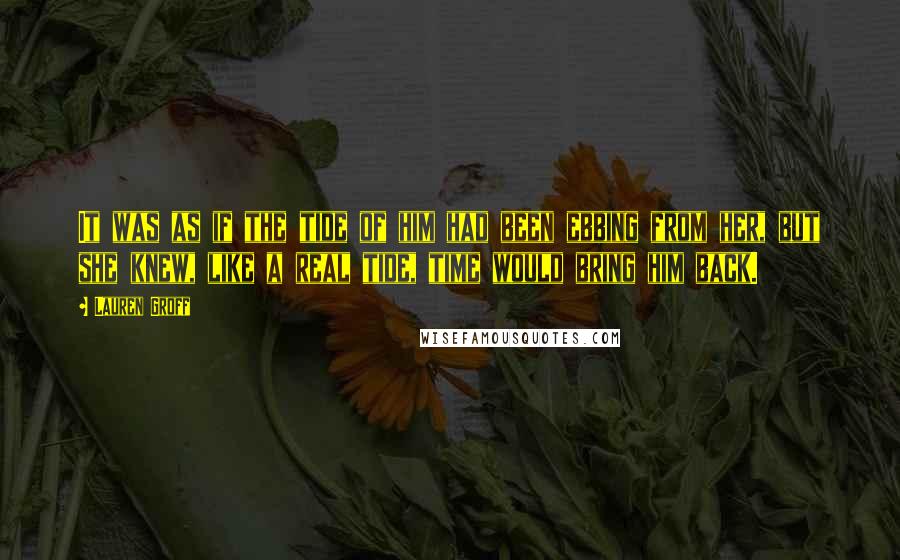 Lauren Groff Quotes: It was as if the tide of him had been ebbing from her, but she knew, like a real tide, time would bring him back.