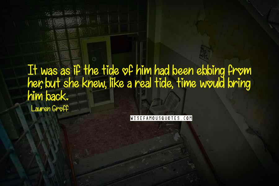 Lauren Groff Quotes: It was as if the tide of him had been ebbing from her, but she knew, like a real tide, time would bring him back.