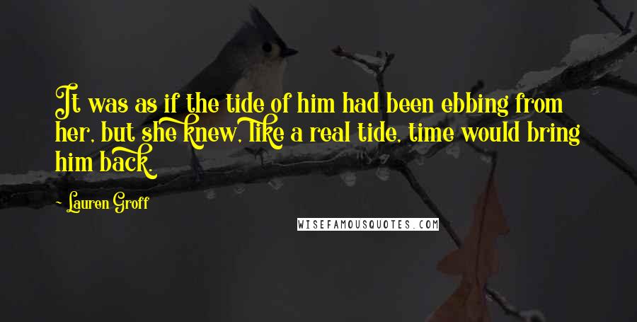 Lauren Groff Quotes: It was as if the tide of him had been ebbing from her, but she knew, like a real tide, time would bring him back.