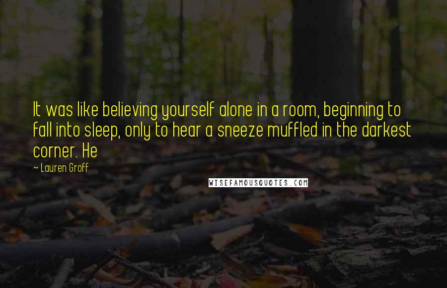 Lauren Groff Quotes: It was like believing yourself alone in a room, beginning to fall into sleep, only to hear a sneeze muffled in the darkest corner. He