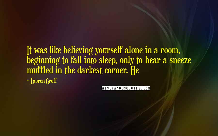 Lauren Groff Quotes: It was like believing yourself alone in a room, beginning to fall into sleep, only to hear a sneeze muffled in the darkest corner. He