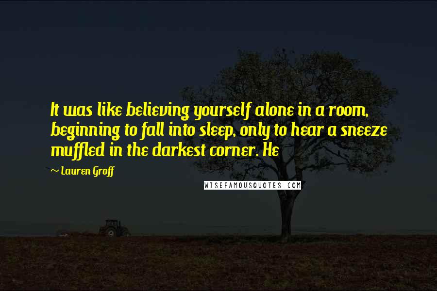 Lauren Groff Quotes: It was like believing yourself alone in a room, beginning to fall into sleep, only to hear a sneeze muffled in the darkest corner. He