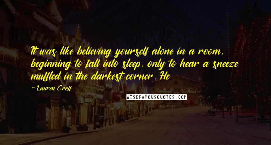 Lauren Groff Quotes: It was like believing yourself alone in a room, beginning to fall into sleep, only to hear a sneeze muffled in the darkest corner. He