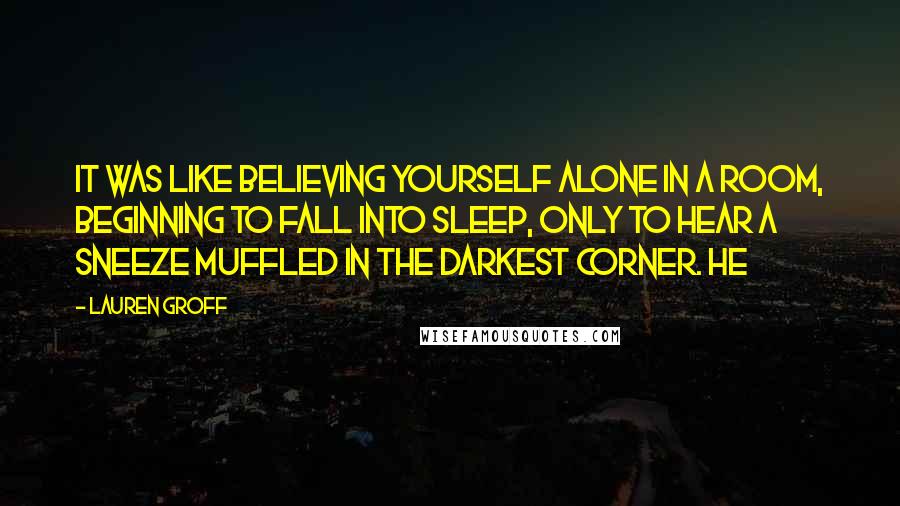 Lauren Groff Quotes: It was like believing yourself alone in a room, beginning to fall into sleep, only to hear a sneeze muffled in the darkest corner. He