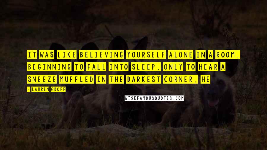 Lauren Groff Quotes: It was like believing yourself alone in a room, beginning to fall into sleep, only to hear a sneeze muffled in the darkest corner. He