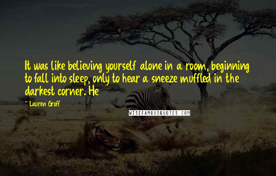 Lauren Groff Quotes: It was like believing yourself alone in a room, beginning to fall into sleep, only to hear a sneeze muffled in the darkest corner. He