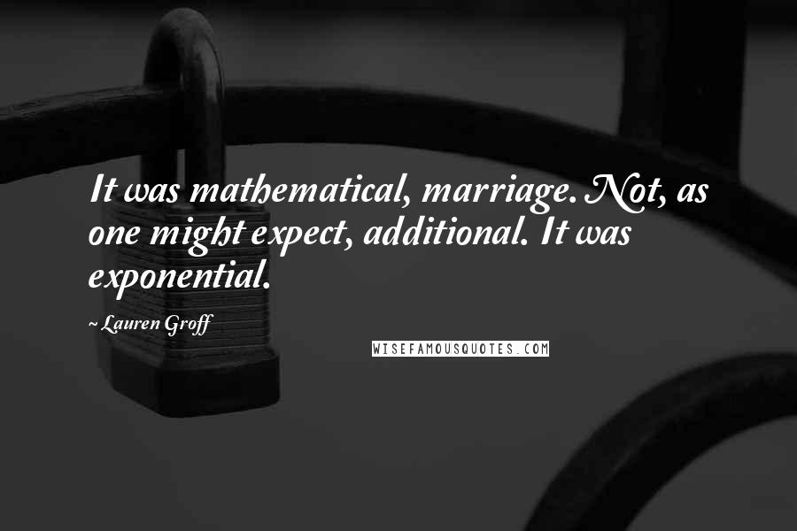 Lauren Groff Quotes: It was mathematical, marriage. Not, as one might expect, additional. It was exponential.
