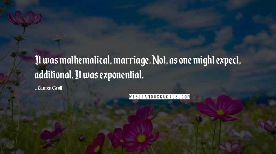 Lauren Groff Quotes: It was mathematical, marriage. Not, as one might expect, additional. It was exponential.