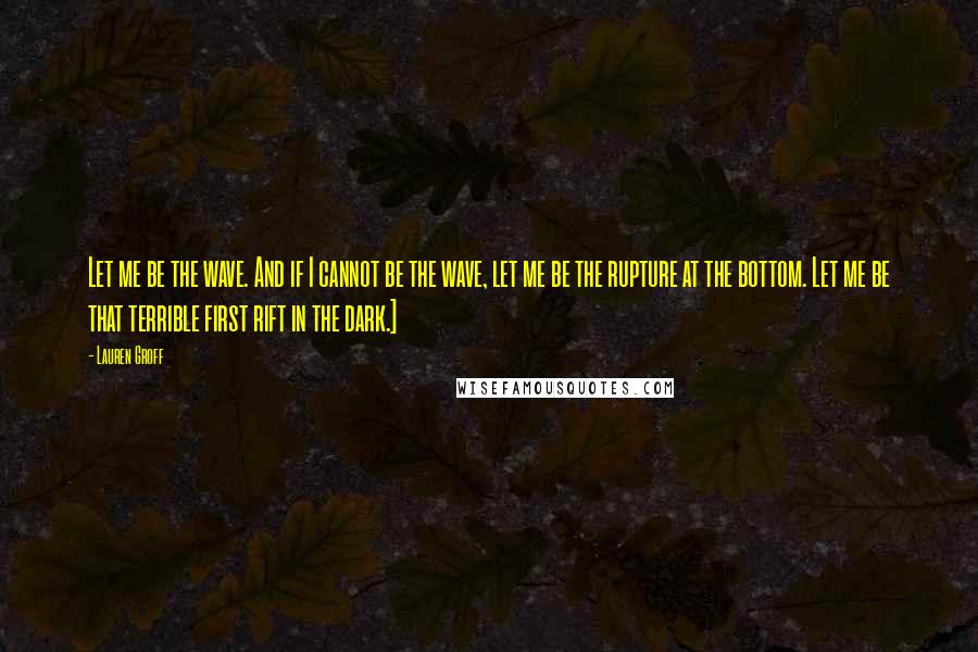 Lauren Groff Quotes: Let me be the wave. And if I cannot be the wave, let me be the rupture at the bottom. Let me be that terrible first rift in the dark.]