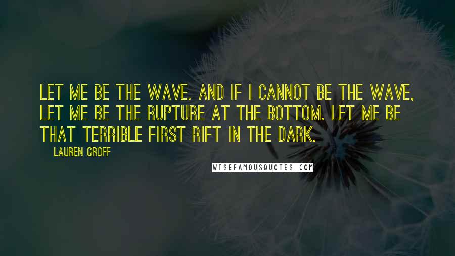 Lauren Groff Quotes: Let me be the wave. And if I cannot be the wave, let me be the rupture at the bottom. Let me be that terrible first rift in the dark.]