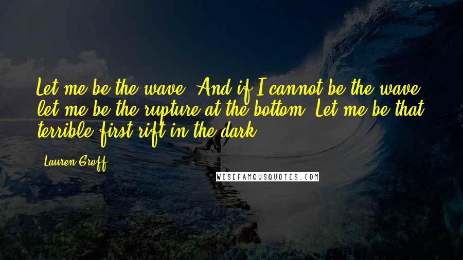 Lauren Groff Quotes: Let me be the wave. And if I cannot be the wave, let me be the rupture at the bottom. Let me be that terrible first rift in the dark.]