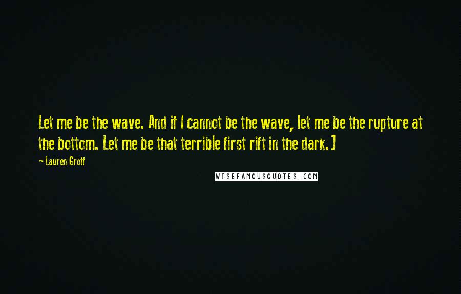 Lauren Groff Quotes: Let me be the wave. And if I cannot be the wave, let me be the rupture at the bottom. Let me be that terrible first rift in the dark.]