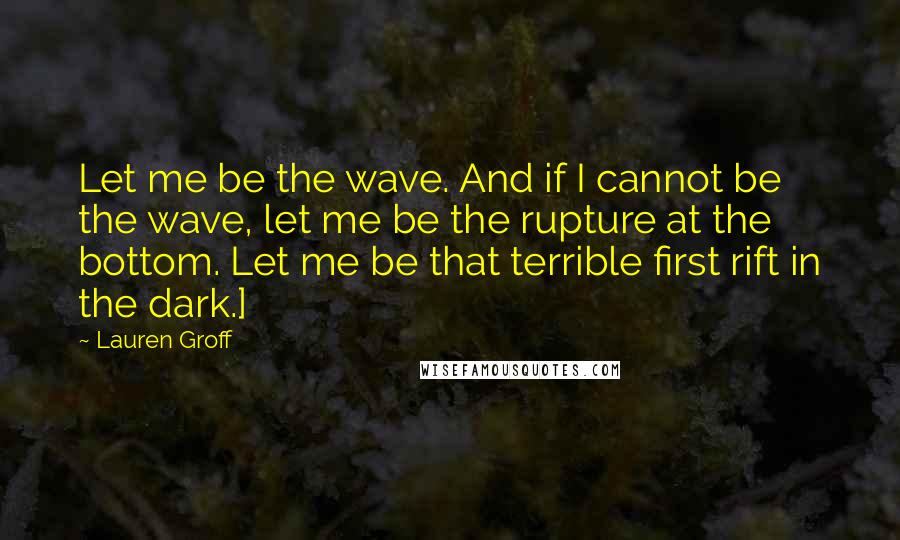 Lauren Groff Quotes: Let me be the wave. And if I cannot be the wave, let me be the rupture at the bottom. Let me be that terrible first rift in the dark.]