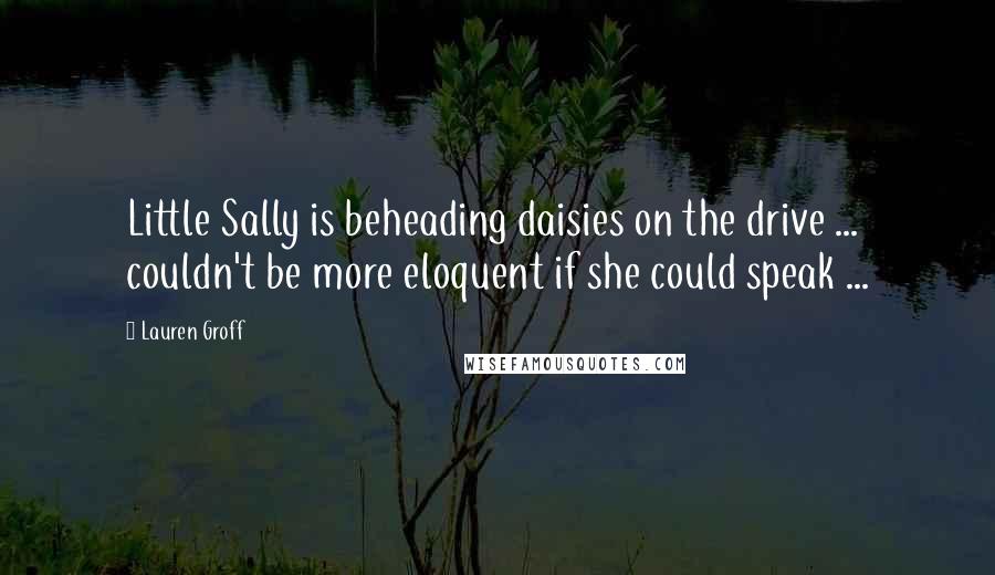 Lauren Groff Quotes: Little Sally is beheading daisies on the drive ... couldn't be more eloquent if she could speak ...