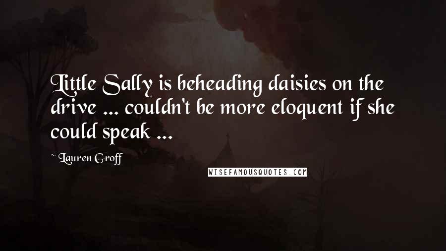 Lauren Groff Quotes: Little Sally is beheading daisies on the drive ... couldn't be more eloquent if she could speak ...