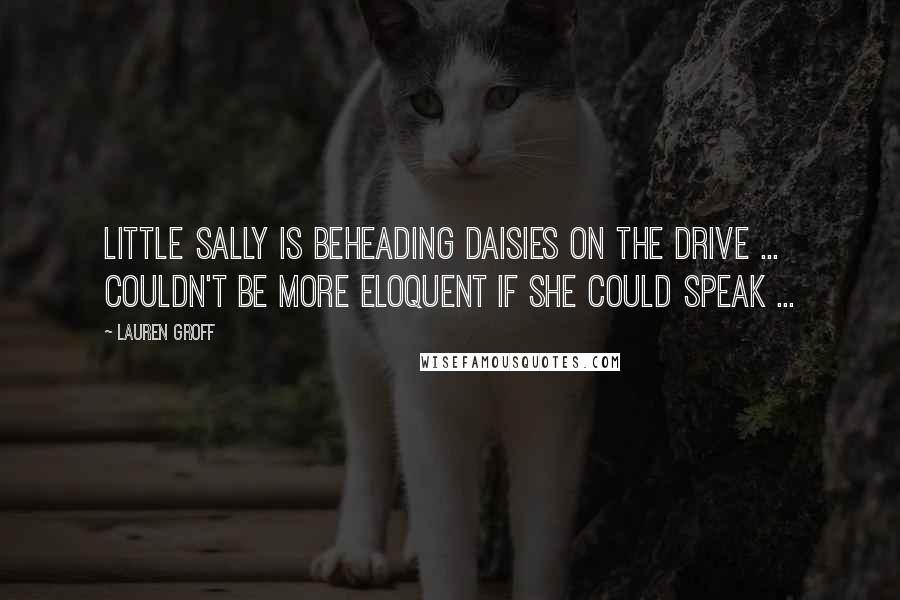 Lauren Groff Quotes: Little Sally is beheading daisies on the drive ... couldn't be more eloquent if she could speak ...