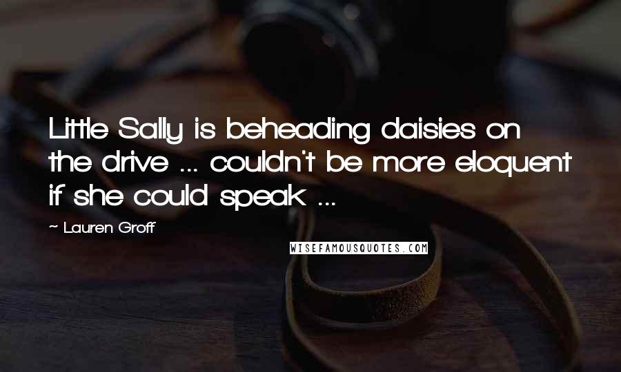 Lauren Groff Quotes: Little Sally is beheading daisies on the drive ... couldn't be more eloquent if she could speak ...