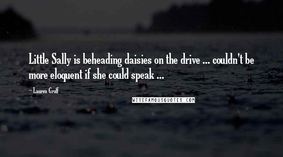 Lauren Groff Quotes: Little Sally is beheading daisies on the drive ... couldn't be more eloquent if she could speak ...