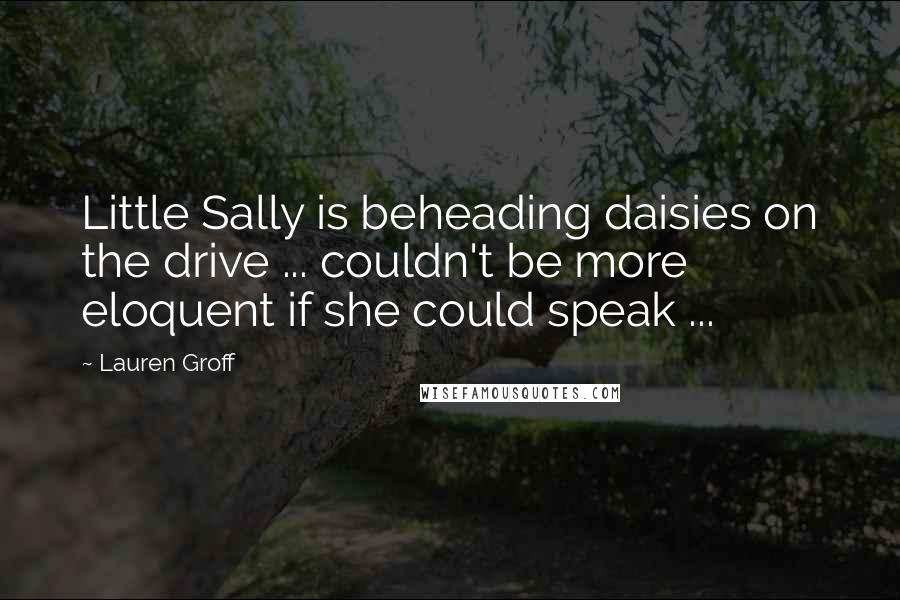 Lauren Groff Quotes: Little Sally is beheading daisies on the drive ... couldn't be more eloquent if she could speak ...