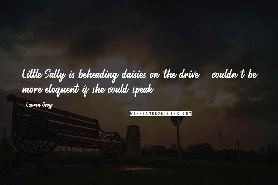 Lauren Groff Quotes: Little Sally is beheading daisies on the drive ... couldn't be more eloquent if she could speak ...