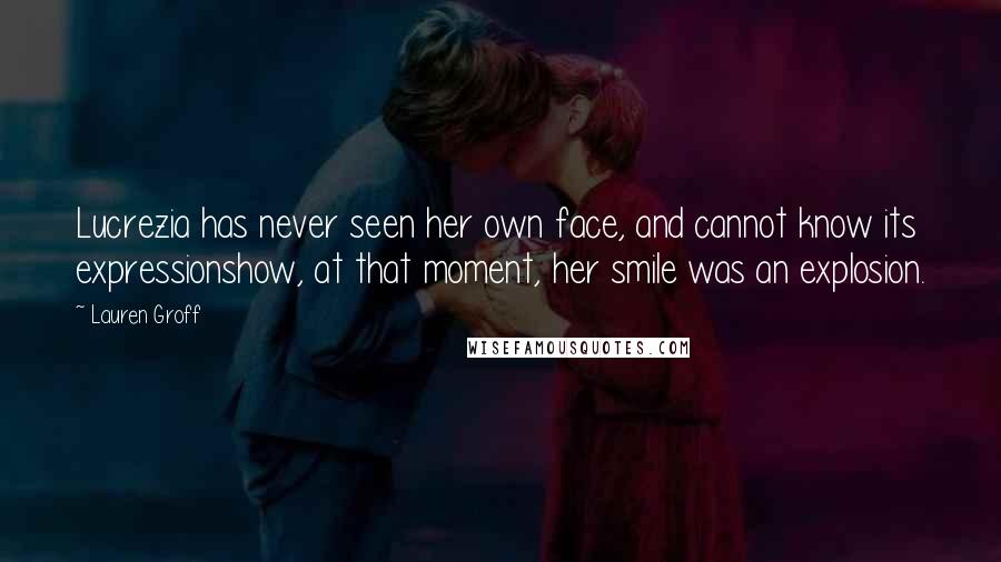 Lauren Groff Quotes: Lucrezia has never seen her own face, and cannot know its expressionshow, at that moment, her smile was an explosion.