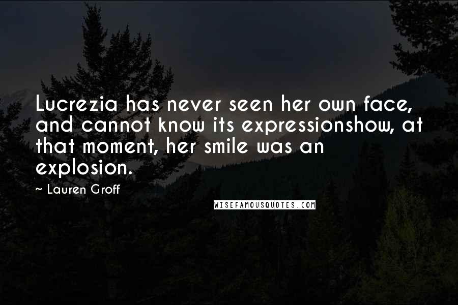 Lauren Groff Quotes: Lucrezia has never seen her own face, and cannot know its expressionshow, at that moment, her smile was an explosion.