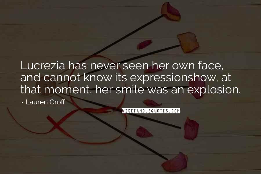 Lauren Groff Quotes: Lucrezia has never seen her own face, and cannot know its expressionshow, at that moment, her smile was an explosion.
