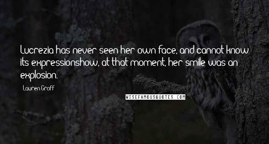 Lauren Groff Quotes: Lucrezia has never seen her own face, and cannot know its expressionshow, at that moment, her smile was an explosion.
