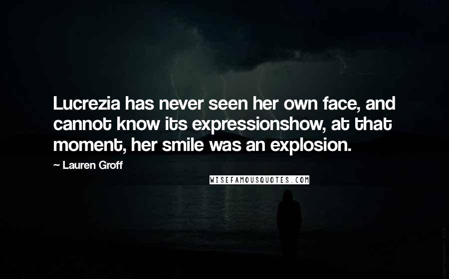 Lauren Groff Quotes: Lucrezia has never seen her own face, and cannot know its expressionshow, at that moment, her smile was an explosion.