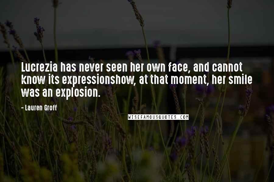 Lauren Groff Quotes: Lucrezia has never seen her own face, and cannot know its expressionshow, at that moment, her smile was an explosion.