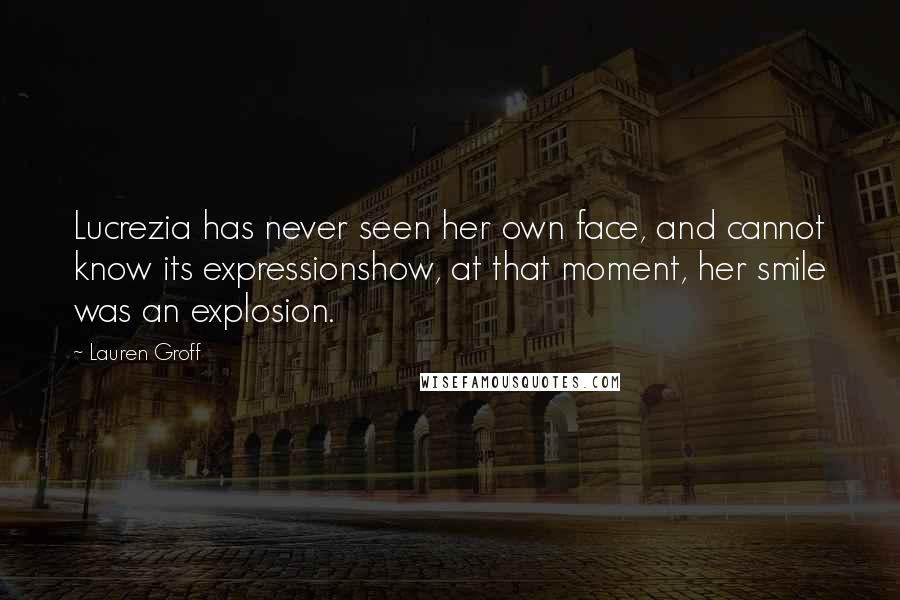 Lauren Groff Quotes: Lucrezia has never seen her own face, and cannot know its expressionshow, at that moment, her smile was an explosion.