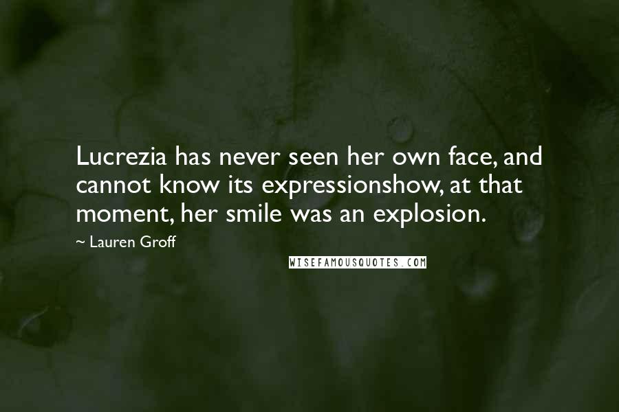 Lauren Groff Quotes: Lucrezia has never seen her own face, and cannot know its expressionshow, at that moment, her smile was an explosion.