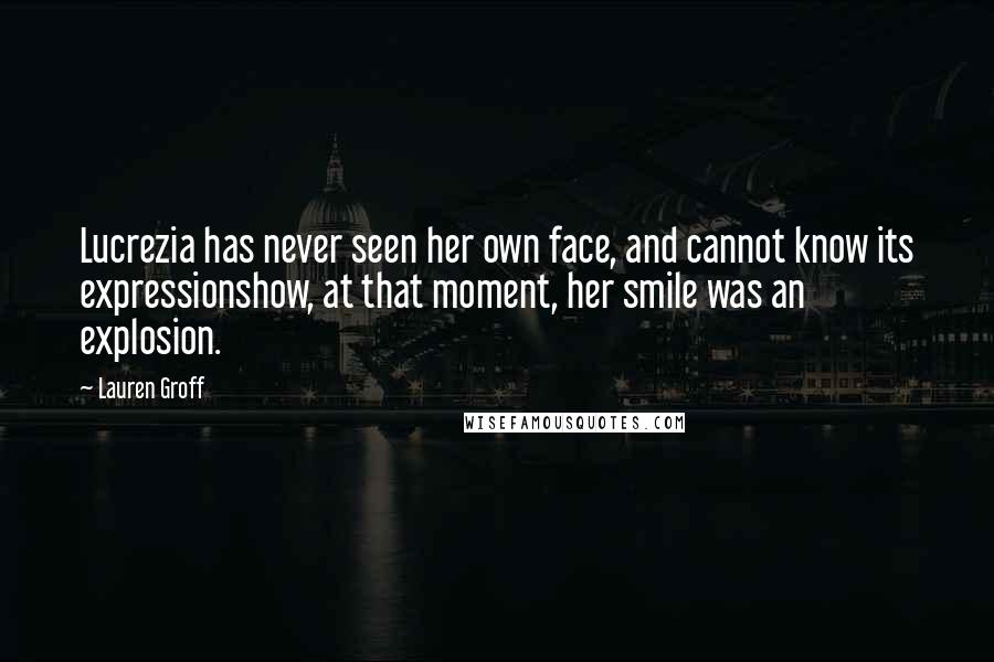 Lauren Groff Quotes: Lucrezia has never seen her own face, and cannot know its expressionshow, at that moment, her smile was an explosion.