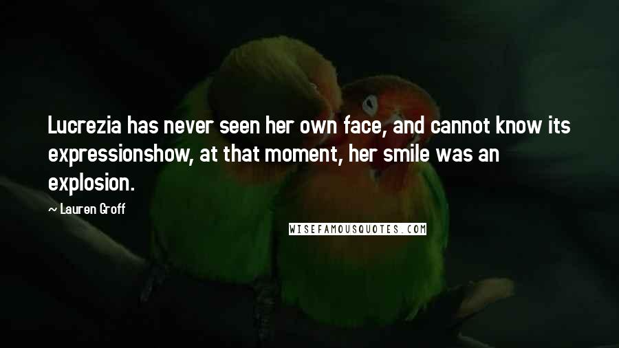 Lauren Groff Quotes: Lucrezia has never seen her own face, and cannot know its expressionshow, at that moment, her smile was an explosion.