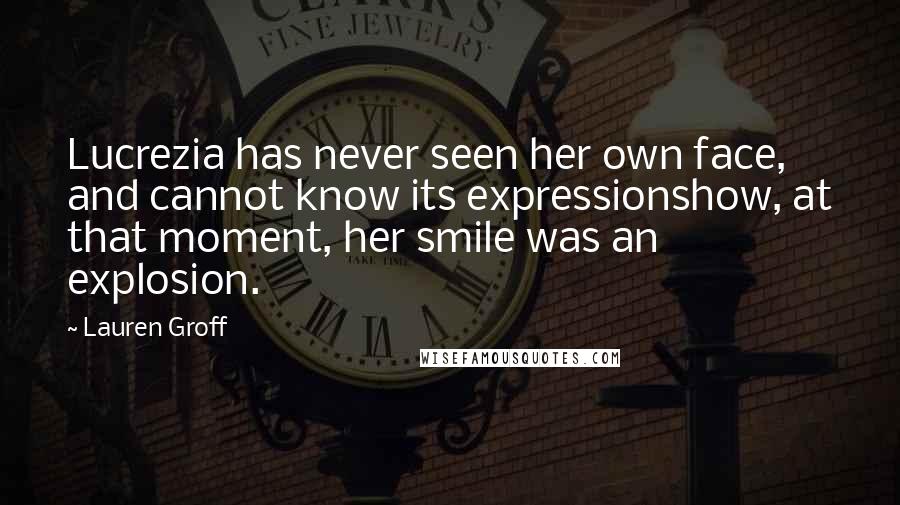 Lauren Groff Quotes: Lucrezia has never seen her own face, and cannot know its expressionshow, at that moment, her smile was an explosion.