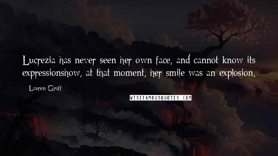 Lauren Groff Quotes: Lucrezia has never seen her own face, and cannot know its expressionshow, at that moment, her smile was an explosion.