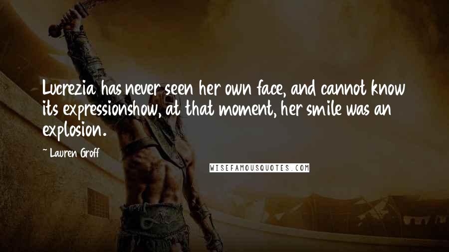 Lauren Groff Quotes: Lucrezia has never seen her own face, and cannot know its expressionshow, at that moment, her smile was an explosion.