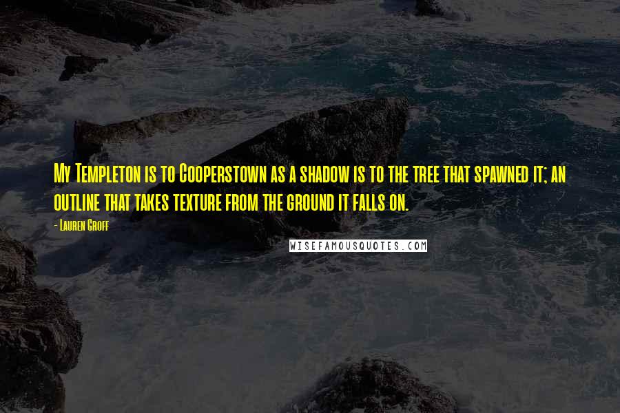 Lauren Groff Quotes: My Templeton is to Cooperstown as a shadow is to the tree that spawned it; an outline that takes texture from the ground it falls on.