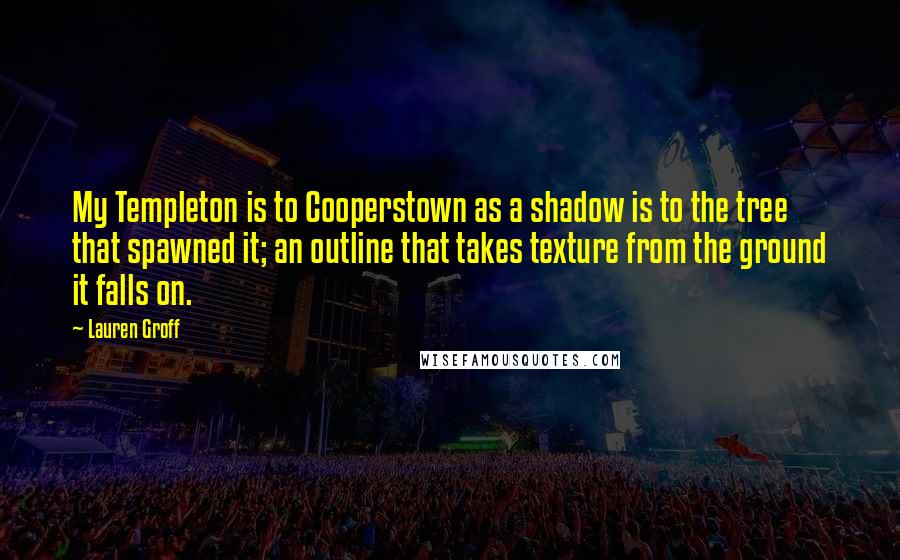 Lauren Groff Quotes: My Templeton is to Cooperstown as a shadow is to the tree that spawned it; an outline that takes texture from the ground it falls on.