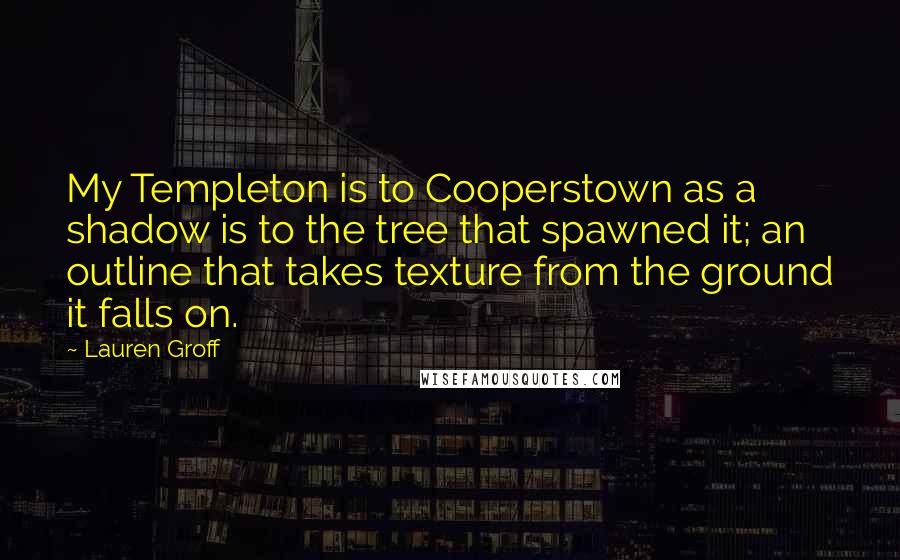 Lauren Groff Quotes: My Templeton is to Cooperstown as a shadow is to the tree that spawned it; an outline that takes texture from the ground it falls on.