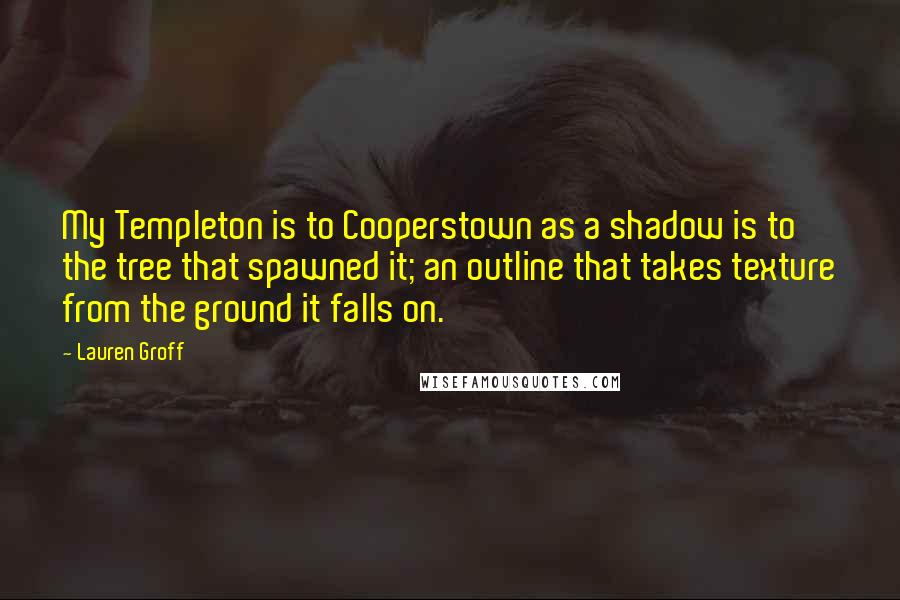 Lauren Groff Quotes: My Templeton is to Cooperstown as a shadow is to the tree that spawned it; an outline that takes texture from the ground it falls on.