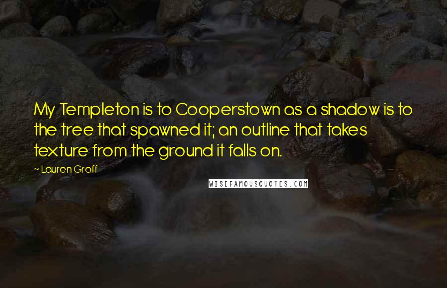 Lauren Groff Quotes: My Templeton is to Cooperstown as a shadow is to the tree that spawned it; an outline that takes texture from the ground it falls on.