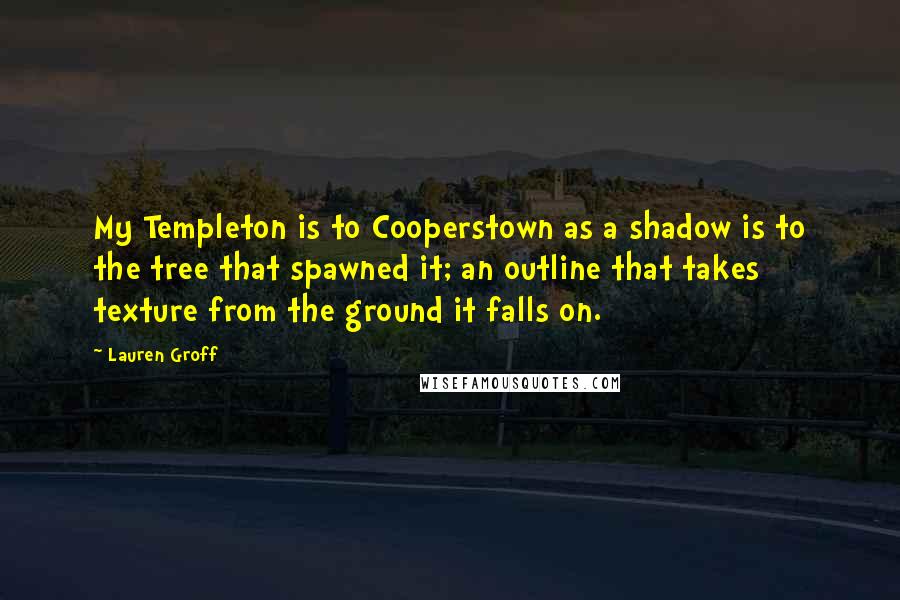 Lauren Groff Quotes: My Templeton is to Cooperstown as a shadow is to the tree that spawned it; an outline that takes texture from the ground it falls on.