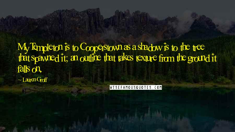 Lauren Groff Quotes: My Templeton is to Cooperstown as a shadow is to the tree that spawned it; an outline that takes texture from the ground it falls on.