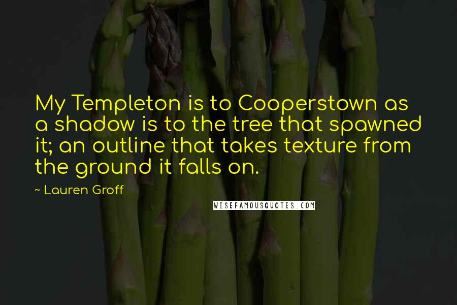 Lauren Groff Quotes: My Templeton is to Cooperstown as a shadow is to the tree that spawned it; an outline that takes texture from the ground it falls on.